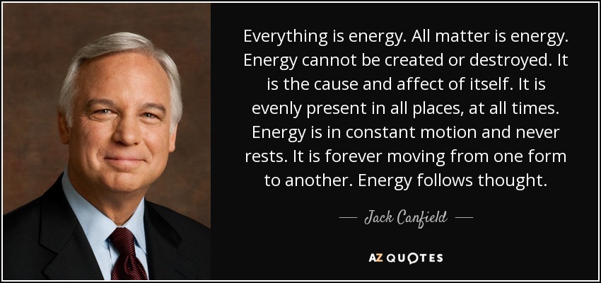 Everything is energy. All matter is energy. Energy cannot be created or destroyed. It is the cause and affect of itself. It is evenly present in all places, at all times. Energy is in constant motion and never rests. It is forever moving from one form to another. Energy follows thought. - Jack Canfield