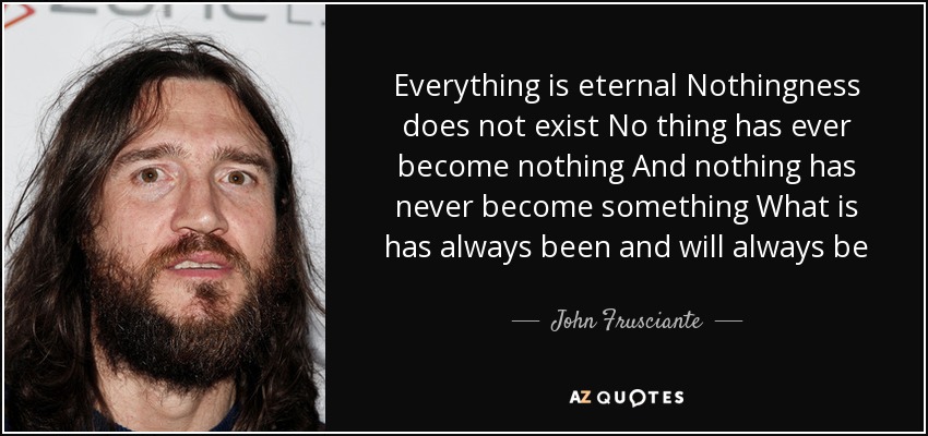 Everything is eternal Nothingness does not exist No thing has ever become nothing And nothing has never become something What is has always been and will always be - John Frusciante