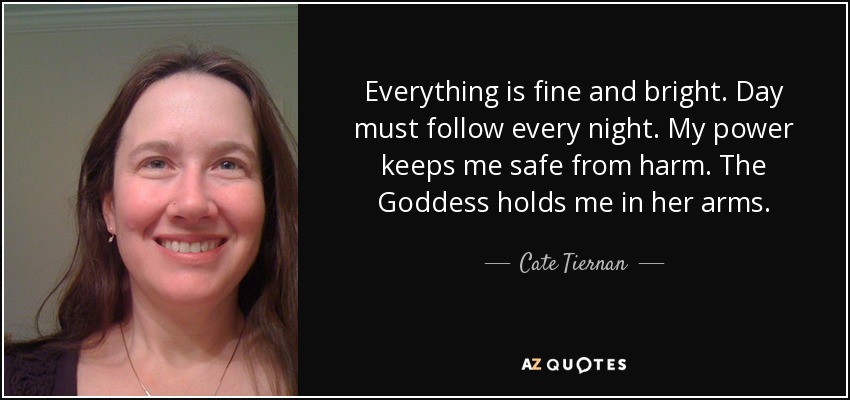 Everything is fine and bright. Day must follow every night. My power keeps me safe from harm. The Goddess holds me in her arms. - Cate Tiernan