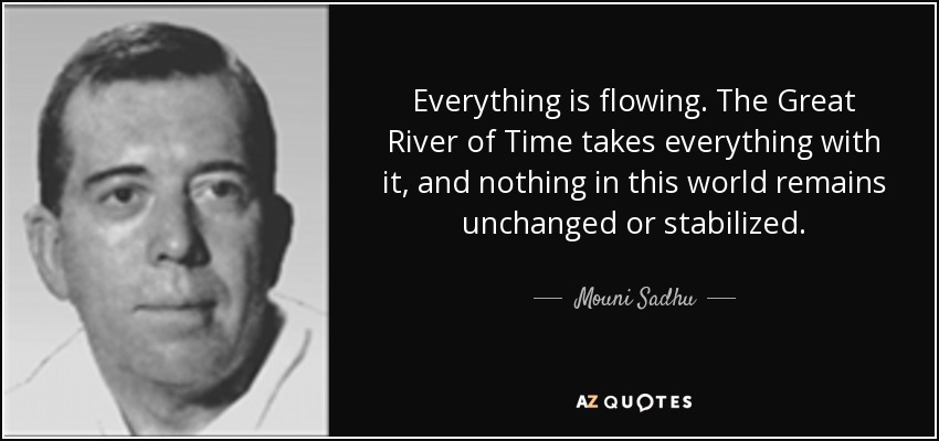Everything is flowing. The Great River of Time takes everything with it, and nothing in this world remains unchanged or stabilized. - Mouni Sadhu