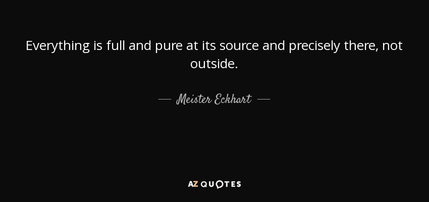 Everything is full and pure at its source and precisely there, not outside. - Meister Eckhart