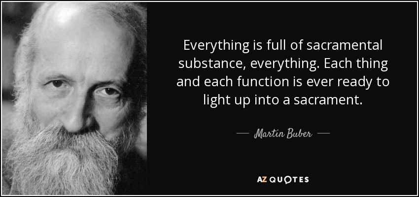 Everything is full of sacramental substance, everything. Each thing and each function is ever ready to light up into a sacrament. - Martin Buber