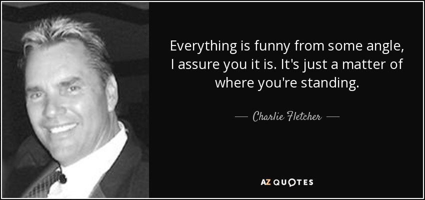 Everything is funny from some angle, I assure you it is. It's just a matter of where you're standing. - Charlie Fletcher