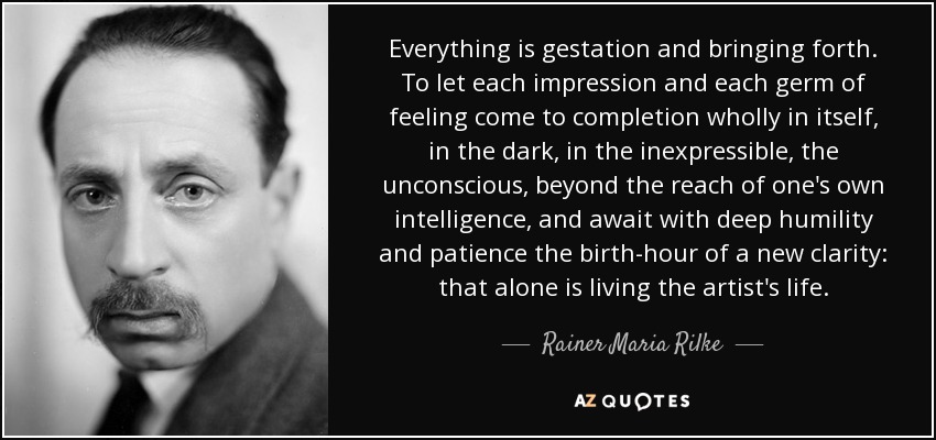 Everything is gestation and bringing forth. To let each impression and each germ of feeling come to completion wholly in itself, in the dark, in the inexpressible, the unconscious, beyond the reach of one's own intelligence, and await with deep humility and patience the birth-hour of a new clarity: that alone is living the artist's life. - Rainer Maria Rilke