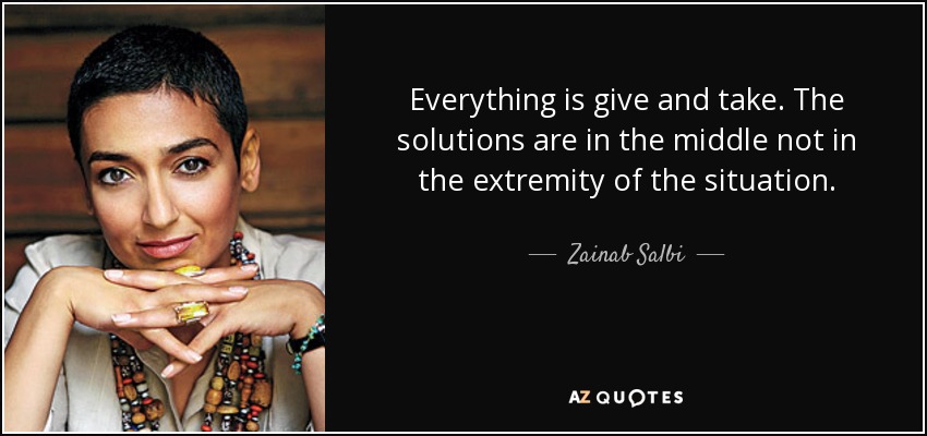 Everything is give and take. The solutions are in the middle not in the extremity of the situation. - Zainab Salbi