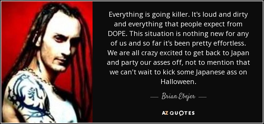 Everything is going killer. It's loud and dirty and everything that people expect from DOPE . This situation is nothing new for any of us and so far it's been pretty effortless. We are all crazy excited to get back to Japan and party our asses off, not to mention that we can't wait to kick some Japanese ass on Halloween. - Brian Ebejer