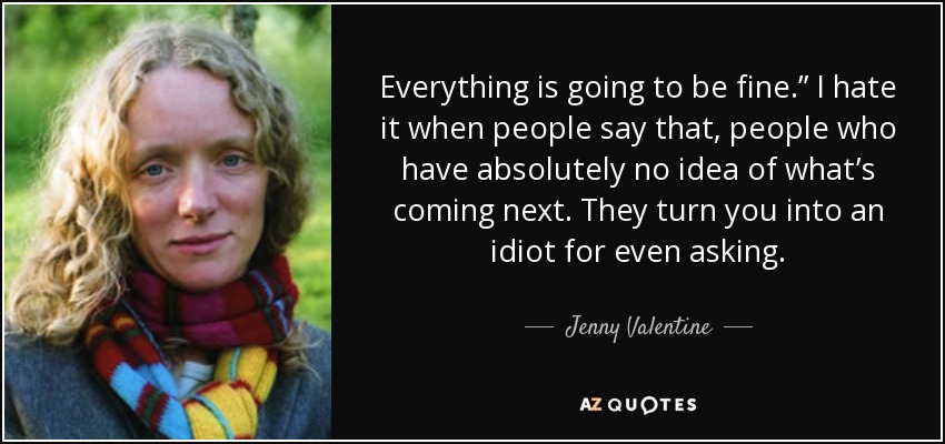 Everything is going to be fine.” I hate it when people say that, people who have absolutely no idea of what’s coming next. They turn you into an idiot for even asking. - Jenny Valentine