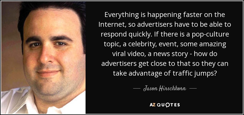 Everything is happening faster on the Internet, so advertisers have to be able to respond quickly. If there is a pop-culture topic, a celebrity, event, some amazing viral video, a news story - how do advertisers get close to that so they can take advantage of traffic jumps? - Jason Hirschhorn