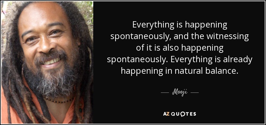 Everything is happening spontaneously, and the witnessing of it is also happening spontaneously. Everything is already happening in natural balance. - Mooji