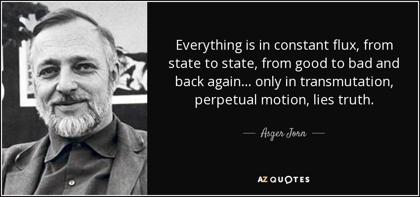 Everything is in constant flux, from state to state, from good to bad and back again... only in transmutation, perpetual motion, lies truth. - Asger Jorn