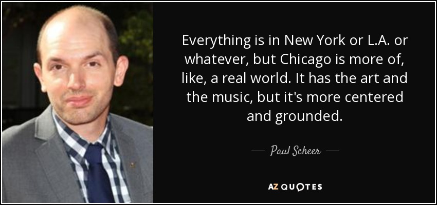 Everything is in New York or L.A. or whatever, but Chicago is more of, like, a real world. It has the art and the music, but it's more centered and grounded. - Paul Scheer