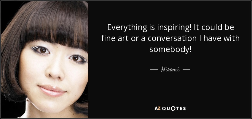 Everything is inspiring! It could be fine art or a conversation I have with somebody! - Hiromi