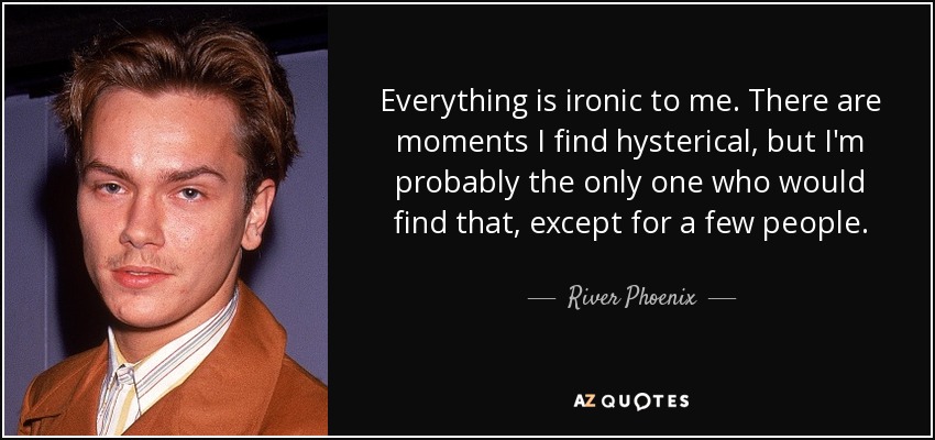 Everything is ironic to me. There are moments I find hysterical, but I'm probably the only one who would find that, except for a few people. - River Phoenix
