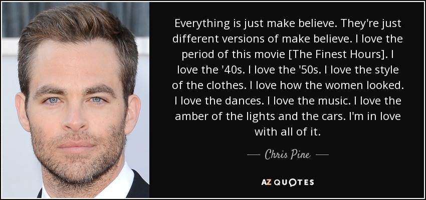 Everything is just make believe. They're just different versions of make believe. I love the period of this movie [The Finest Hours]. I love the '40s. I love the '50s. I love the style of the clothes. I love how the women looked. I love the dances. I love the music. I love the amber of the lights and the cars. I'm in love with all of it. - Chris Pine