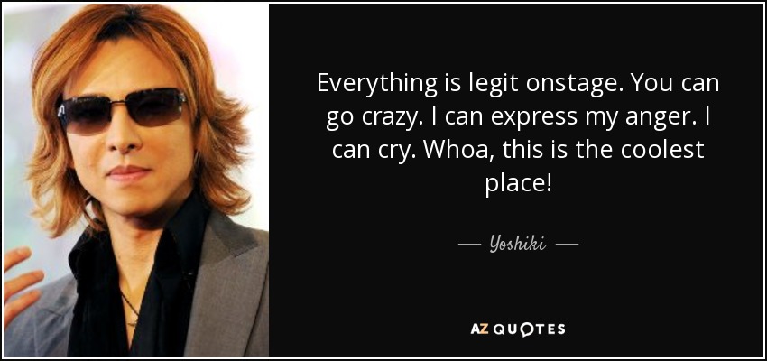 Everything is legit onstage. You can go crazy. I can express my anger. I can cry. Whoa, this is the coolest place! - Yoshiki
