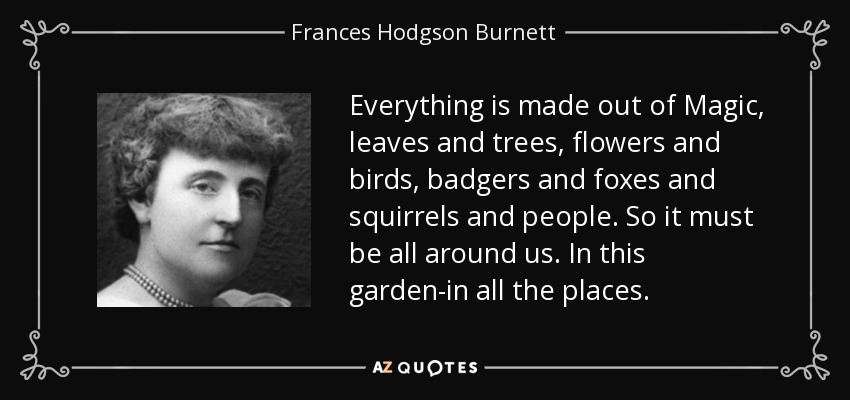 Everything is made out of Magic, leaves and trees, flowers and birds, badgers and foxes and squirrels and people. So it must be all around us. In this garden-in all the places. - Frances Hodgson Burnett