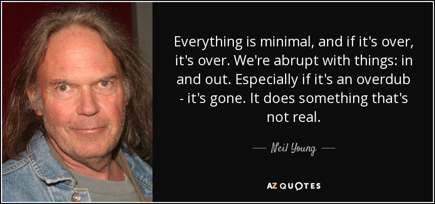 Everything is minimal, and if it's over, it's over. We're abrupt with things: in and out. Especially if it's an overdub - it's gone. It does something that's not real. - Neil Young