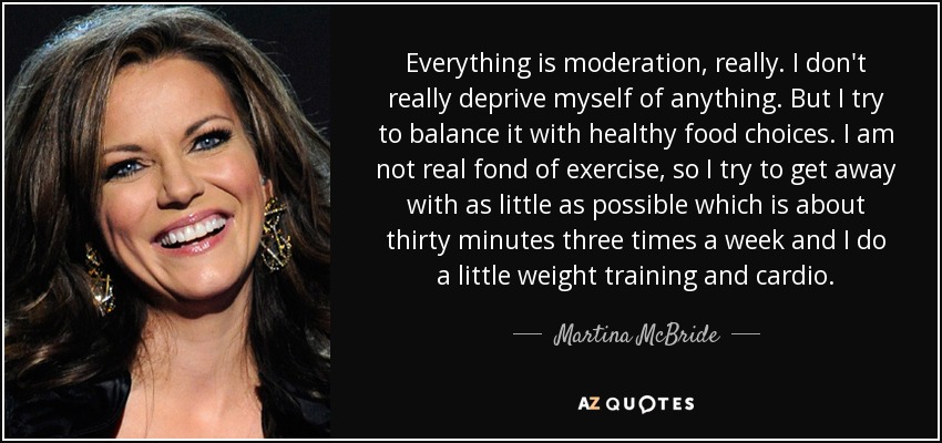 Everything is moderation, really. I don't really deprive myself of anything. But I try to balance it with healthy food choices. I am not real fond of exercise, so I try to get away with as little as possible which is about thirty minutes three times a week and I do a little weight training and cardio. - Martina McBride