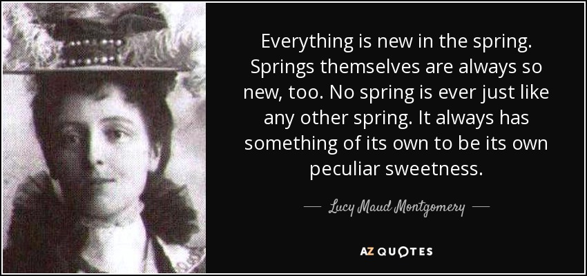 Everything is new in the spring. Springs themselves are always so new, too. No spring is ever just like any other spring. It always has something of its own to be its own peculiar sweetness. - Lucy Maud Montgomery