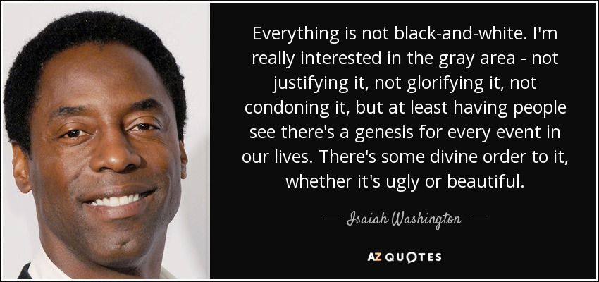 Everything is not black-and-white . I'm really interested in the gray area - not justifying it, not glorifying it, not condoning it, but at least having people see there's a genesis for every event in our lives. There's some divine order to it, whether it's ugly or beautiful. - Isaiah Washington