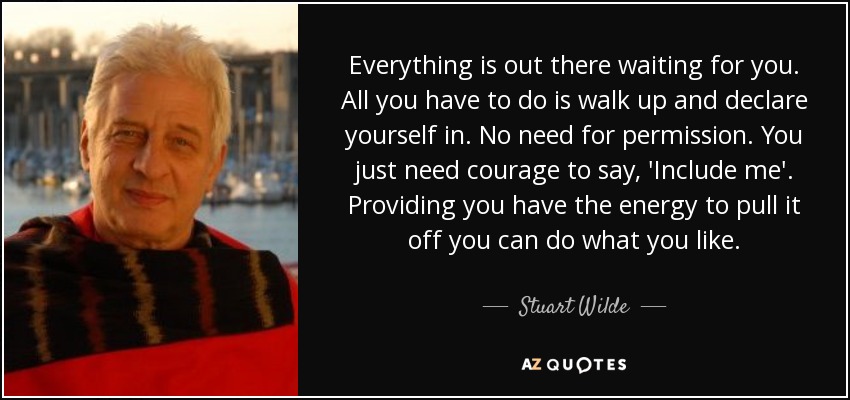 Everything is out there waiting for you. All you have to do is walk up and declare yourself in. No need for permission. You just need courage to say, 'Include me'. Providing you have the energy to pull it off you can do what you like. - Stuart Wilde