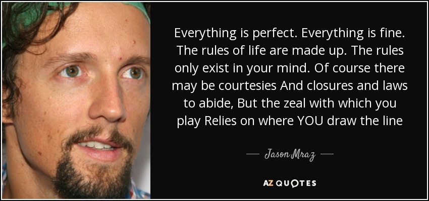 Everything is perfect. Everything is fine. The rules of life are made up. The rules only exist in your mind. Of course there may be courtesies And closures and laws to abide, But the zeal with which you play Relies on where YOU draw the line - Jason Mraz