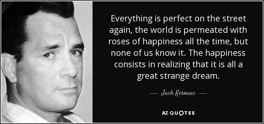 Everything is perfect on the street again, the world is permeated with roses of happiness all the time, but none of us know it. The happiness consists in realizing that it is all a great strange dream. - Jack Kerouac