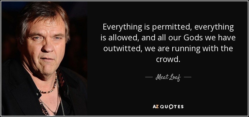 Everything is permitted, everything is allowed, and all our Gods we have outwitted, we are running with the crowd. - Meat Loaf