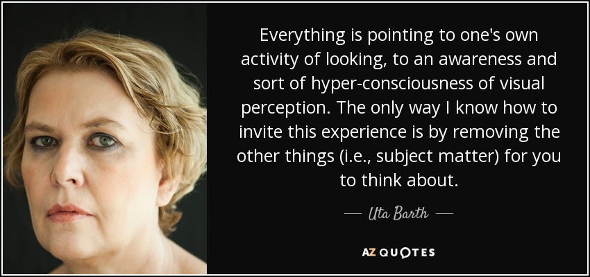 Everything is pointing to one's own activity of looking, to an awareness and sort of hyper-consciousness of visual perception. The only way I know how to invite this experience is by removing the other things (i.e., subject matter) for you to think about. - Uta Barth