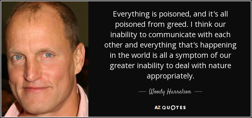 Everything is poisoned, and it's all poisoned from greed. I think our inability to communicate with each other and everything that's happening in the world is all a symptom of our greater inability to deal with nature appropriately. - Woody Harrelson