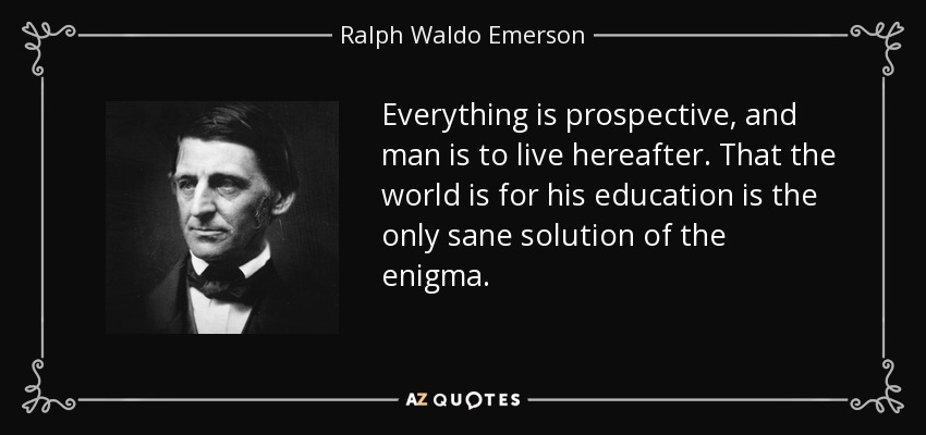 Everything is prospective, and man is to live hereafter. That the world is for his education is the only sane solution of the enigma. - Ralph Waldo Emerson