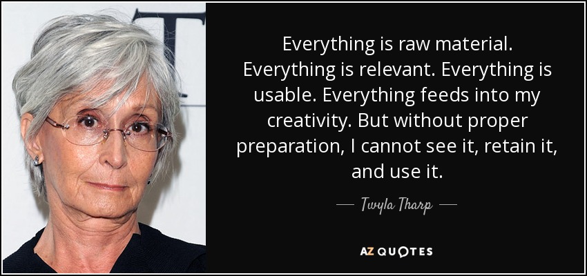 Everything is raw material. Everything is relevant. Everything is usable. Everything feeds into my creativity. But without proper preparation, I cannot see it, retain it, and use it. - Twyla Tharp