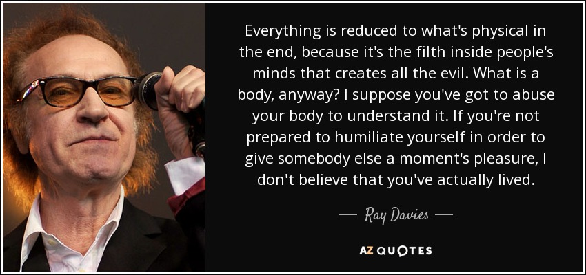 Everything is reduced to what's physical in the end, because it's the filth inside people's minds that creates all the evil. What is a body, anyway? I suppose you've got to abuse your body to understand it. If you're not prepared to humiliate yourself in order to give somebody else a moment's pleasure, I don't believe that you've actually lived. - Ray Davies