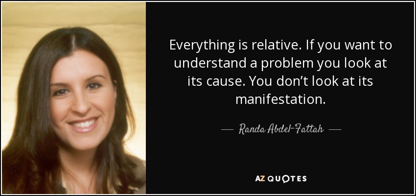 Everything is relative. If you want to understand a problem you look at its cause. You don’t look at its manifestation. - Randa Abdel-Fattah