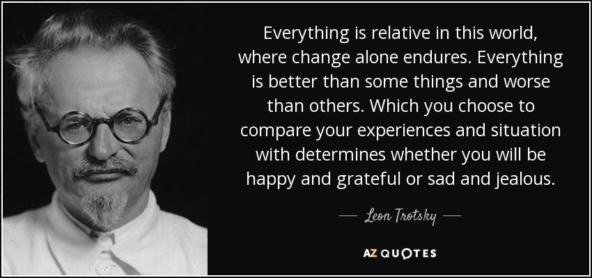 Everything is relative in this world, where change alone endures. Everything is better than some things and worse than others. Which you choose to compare your experiences and situation with determines whether you will be happy and grateful or sad and jealous. - Leon Trotsky