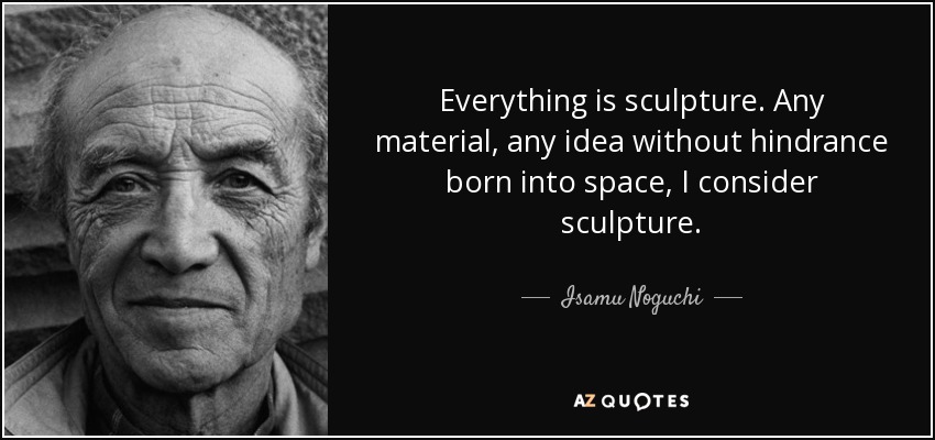 Everything is sculpture. Any material, any idea without hindrance born into space, I consider sculpture. - Isamu Noguchi