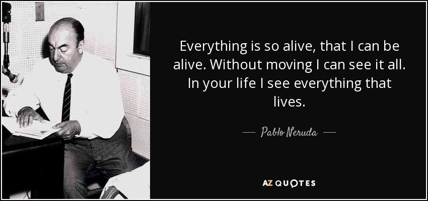Everything is so alive, that I can be alive. Without moving I can see it all. In your life I see everything that lives. - Pablo Neruda