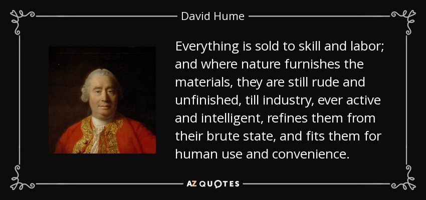 Everything is sold to skill and labor; and where nature furnishes the materials, they are still rude and unfinished, till industry, ever active and intelligent, refines them from their brute state, and fits them for human use and convenience. - David Hume