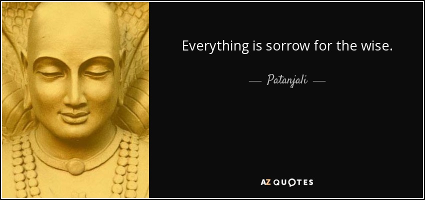 Everything is sorrow for the wise. - Patanjali