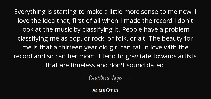 Everything is starting to make a little more sense to me now. I love the idea that, first of all when I made the record I don't look at the music by classifying it. People have a problem classifying me as pop, or rock, or folk, or alt. The beauty for me is that a thirteen year old girl can fall in love with the record and so can her mom. I tend to gravitate towards artists that are timeless and don't sound dated. - Courtney Jaye