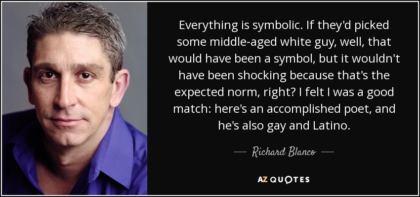Everything is symbolic. If they'd picked some middle-aged white guy, well, that would have been a symbol, but it wouldn't have been shocking because that's the expected norm, right? I felt I was a good match: here's an accomplished poet, and he's also gay and Latino. - Richard Blanco