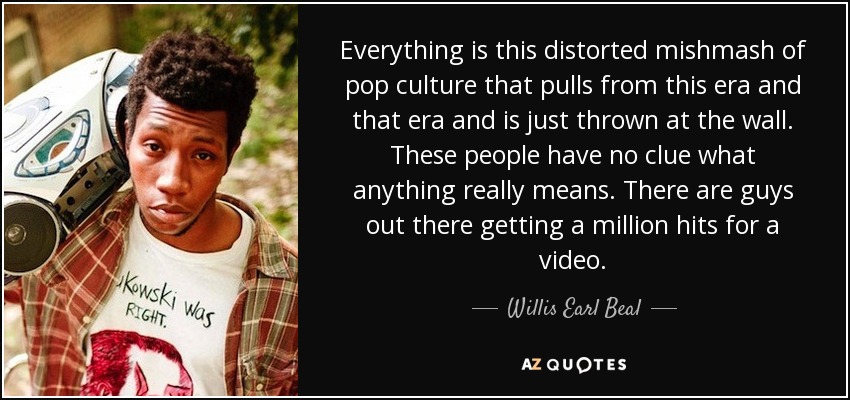 Everything is this distorted mishmash of pop culture that pulls from this era and that era and is just thrown at the wall. These people have no clue what anything really means. There are guys out there getting a million hits for a video. - Willis Earl Beal
