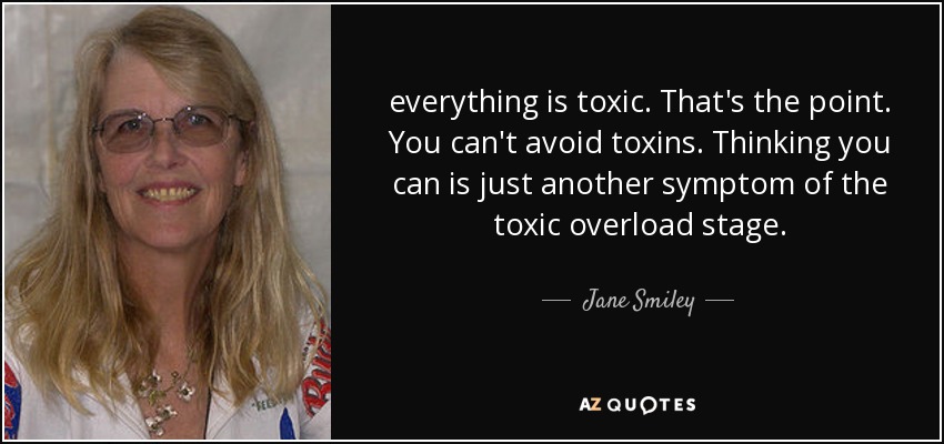everything is toxic. That's the point. You can't avoid toxins. Thinking you can is just another symptom of the toxic overload stage. - Jane Smiley