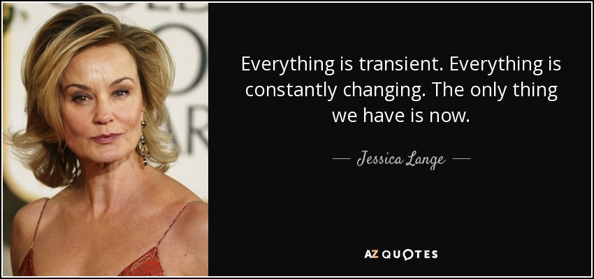 Everything is transient. Everything is constantly changing. The only thing we have is now. - Jessica Lange