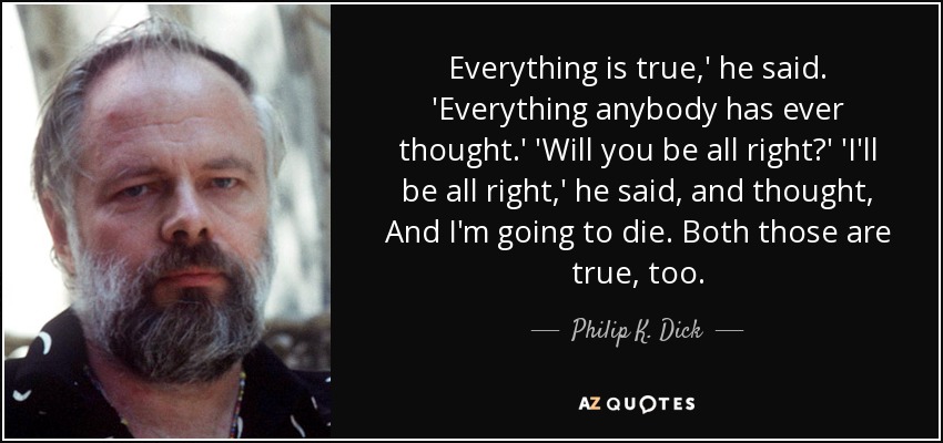 Everything is true,' he said. 'Everything anybody has ever thought.' 'Will you be all right?' 'I'll be all right,' he said, and thought, And I'm going to die. Both those are true, too. - Philip K. Dick