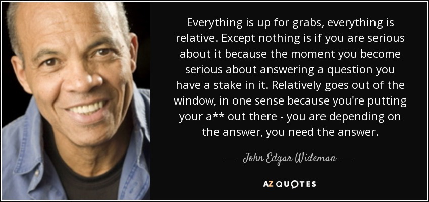 Everything is up for grabs, everything is relative. Except nothing is if you are serious about it because the moment you become serious about answering a question you have a stake in it. Relatively goes out of the window, in one sense because you're putting your a** out there - you are depending on the answer, you need the answer. - John Edgar Wideman