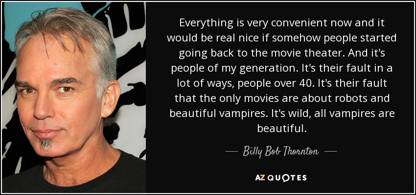 Everything is very convenient now and it would be real nice if somehow people started going back to the movie theater. And it's people of my generation. It's their fault in a lot of ways, people over 40. It's their fault that the only movies are about robots and beautiful vampires. It's wild, all vampires are beautiful. - Billy Bob Thornton