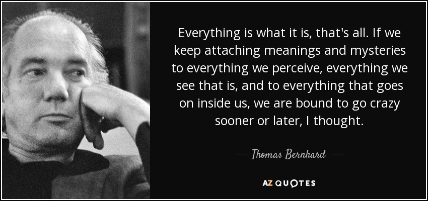 Everything is what it is, that's all. If we keep attaching meanings and mysteries to everything we perceive, everything we see that is, and to everything that goes on inside us, we are bound to go crazy sooner or later, I thought. - Thomas Bernhard