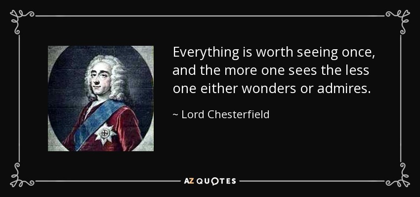 Everything is worth seeing once, and the more one sees the less one either wonders or admires. - Lord Chesterfield