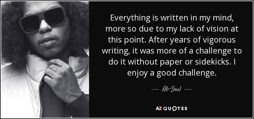 Everything is written in my mind, more so due to my lack of vision at this point. After years of vigorous writing, it was more of a challenge to do it without paper or sidekicks. I enjoy a good challenge. - Ab-Soul